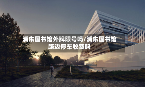浦东图书馆外牌限号吗/浦东图书馆路边停车收费吗