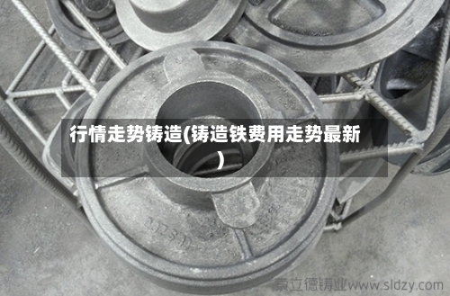 行情走势铸造(铸造铁费用走势最新)