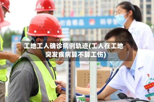 工地工人确诊病例轨迹(工人在工地突发疾病算不算工伤)