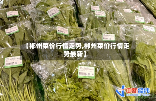 【郴州菜价行情走势,郴州菜价行情走势最新】